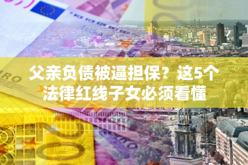 北京父亲负债被逼担保？这5个法律红线子女必须看懂